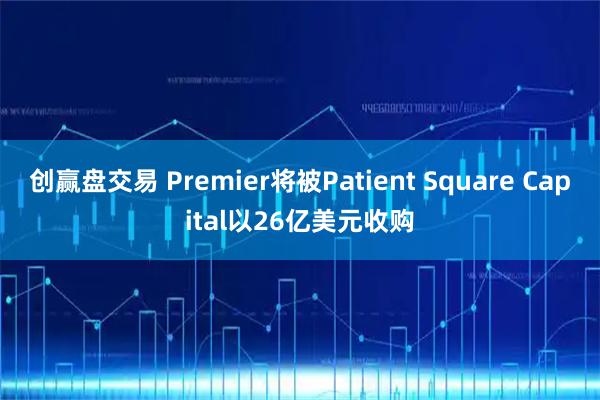 创赢盘交易 Premier将被Patient Square Capital以26亿美元收购
