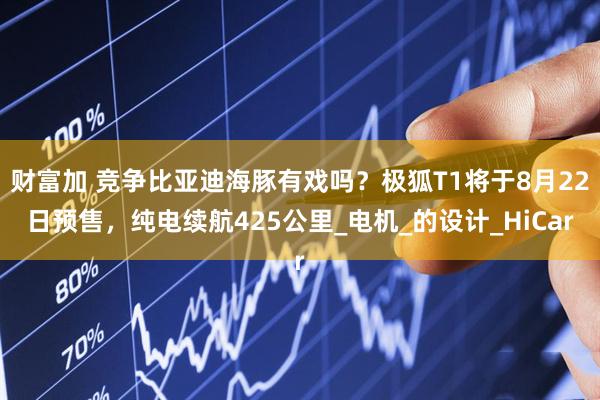 财富加 竞争比亚迪海豚有戏吗？极狐T1将于8月22日预售，纯电续航425公里_电机_的设计_HiCar