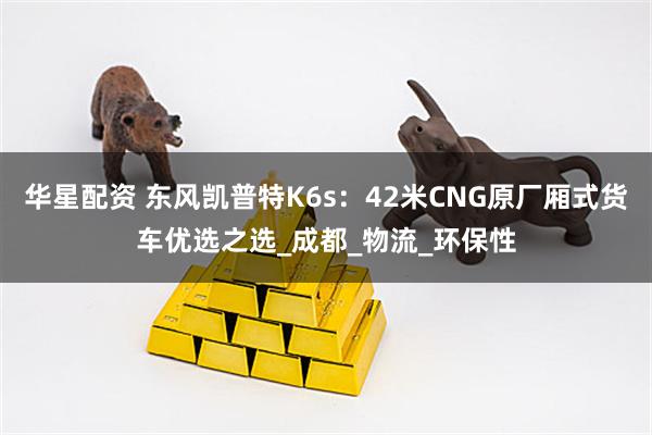 华星配资 东风凯普特K6s：42米CNG原厂厢式货车优选之选_成都_物流_环保性