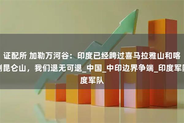 证配所 加勒万河谷：印度已经跨过喜马拉雅山和喀喇昆仑山，我们退无可退_中国_中印边界争端_印度军队