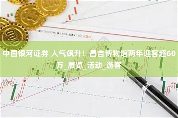 中国银河证券 人气飙升!昌吉博物馆两年迎客超60万_展览_活动_游客