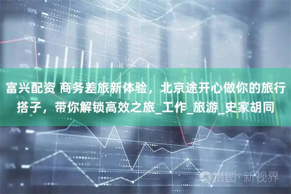 富兴配资 商务差旅新体验，北京途开心做你的旅行搭子，带你解锁高效之旅_工作_旅游_史家胡同