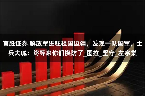 首胜证券 解放军进驻祖国边疆，发现一队国军，士兵大喊：终等来你们换防了_图拉_坚守_左宗棠