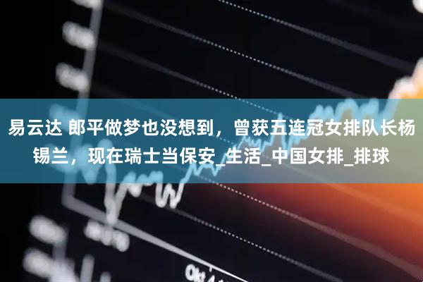 易云达 郎平做梦也没想到，曾获五连冠女排队长杨锡兰，现在瑞士当保安_生活_中国女排_排球