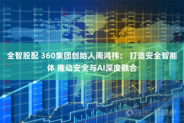 全智股配 360集团创始人周鸿祎： 打造安全智能体 推动安全与AI深度融合