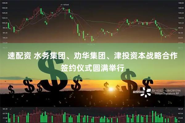 速配资 水务集团、劝华集团、津投资本战略合作签约仪式圆满举行