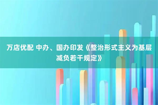 万店优配 中办、国办印发《整治形式主义为基层减负若干规定》