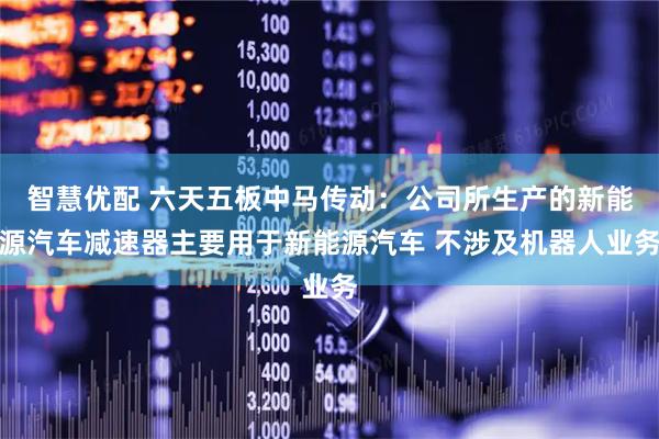 智慧优配 六天五板中马传动：公司所生产的新能源汽车减速器主要用于新能源汽车 不涉及机器人业务