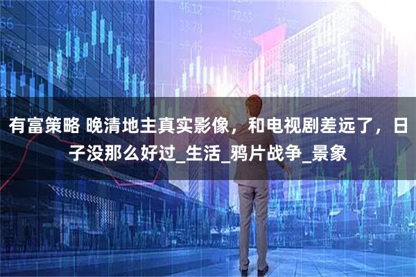 有富策略 晚清地主真实影像，和电视剧差远了，日子没那么好过_生活_鸦片战争_景象