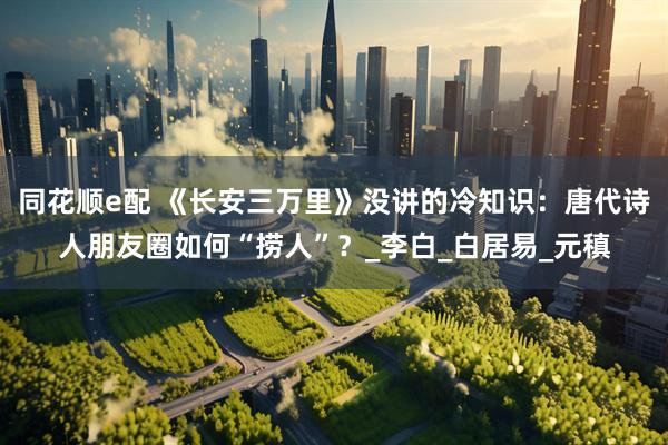 同花顺e配 《长安三万里》没讲的冷知识：唐代诗人朋友圈如何“捞人”？_李白_白居易_元稹