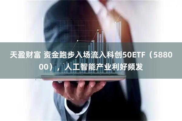 天盈财富 资金跑步入场流入科创50ETF（588000），人工智能产业利好频发