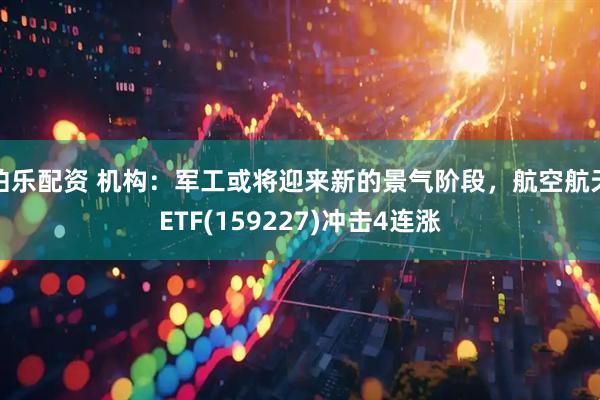 伯乐配资 机构：军工或将迎来新的景气阶段，航空航天ETF(159227)冲击4连涨