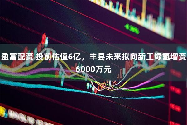 盈富配资 投前估值6亿，丰县未来拟向新工绿氢增资6000万元