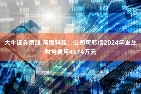 大牛证券港股 精锻科技：公司可转债2024年发生财务费用4574万元