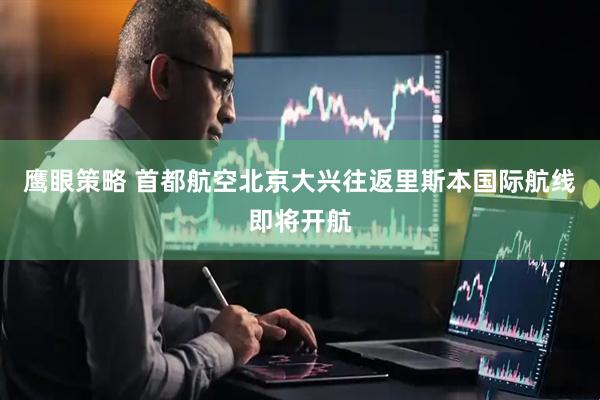 鹰眼策略 首都航空北京大兴往返里斯本国际航线即将开航
