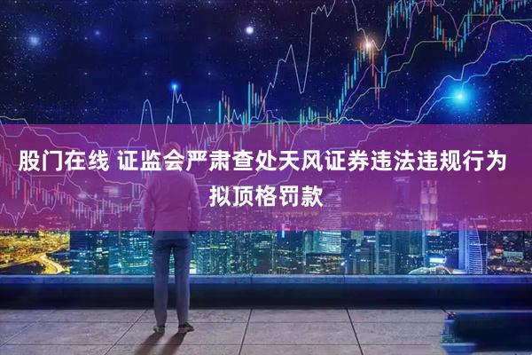 股门在线 证监会严肃查处天风证券违法违规行为 拟顶格罚款