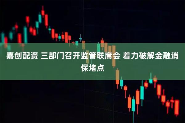 嘉创配资 三部门召开监管联席会 着力破解金融消保堵点