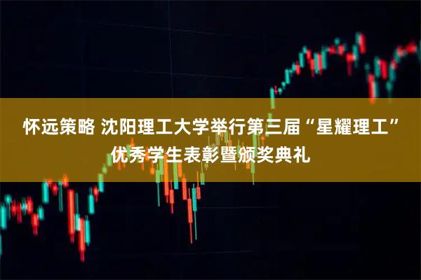 怀远策略 沈阳理工大学举行第三届“星耀理工”优秀学生表彰暨颁奖典礼