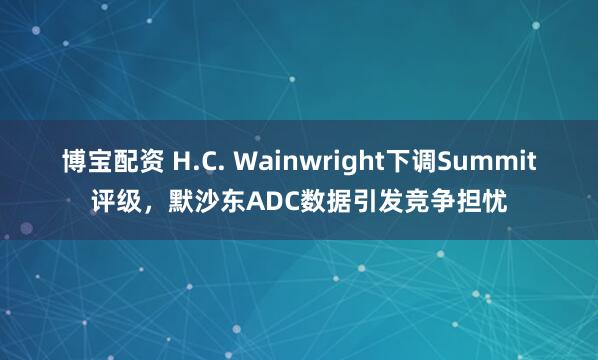 博宝配资 H.C. Wainwright下调Summit评级，默沙东ADC数据引发竞争担忧