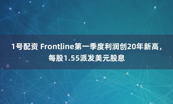 1号配资 Frontline第一季度利润创20年新高，每股1.55派发美元股息