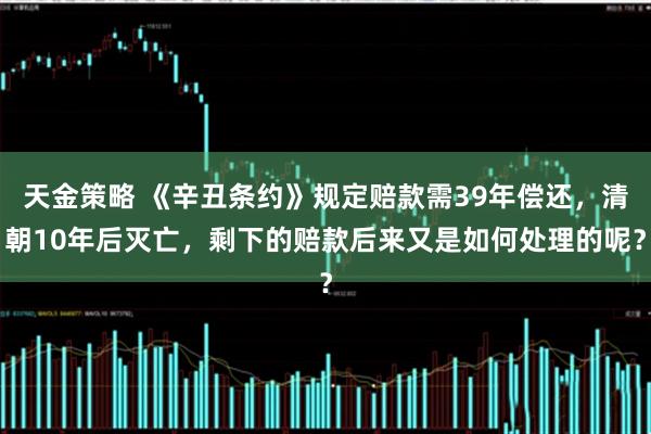 天金策略 《辛丑条约》规定赔款需39年偿还，清朝10年后灭亡，剩下的赔款后来又是如何处理的呢？