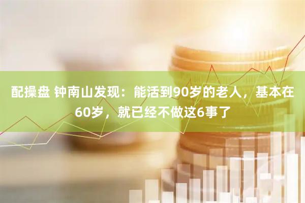 配操盘 钟南山发现：能活到90岁的老人，基本在60岁，就已经不做这6事了