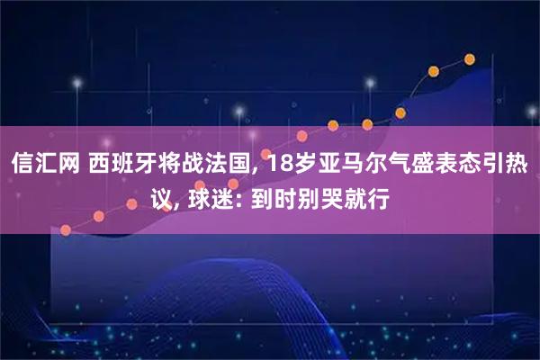 信汇网 西班牙将战法国, 18岁亚马尔气盛表态引热议, 球迷: 到时别哭就行