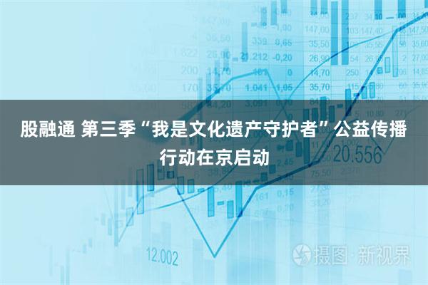 股融通 第三季“我是文化遗产守护者”公益传播行动在京启动