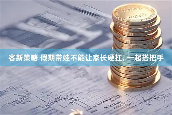 客新策略 假期带娃不能让家长硬扛, 一起搭把手