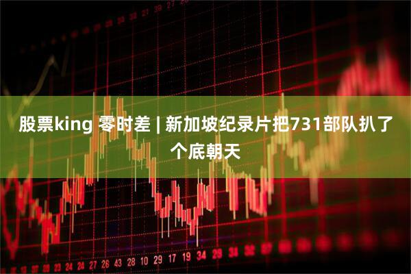 股票king 零时差 | 新加坡纪录片把731部队扒了个底朝天